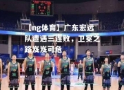 【ng体育】广东宏远队遭遇三连败，卫冕之路岌岌可危
