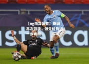 【ng南宫体育】曼城再次凯旋，领先优势进一步巩固