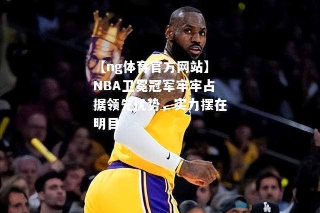 【ng体育官方网站】NBA卫冕冠军牢牢占据领先优势，实力摆在明目