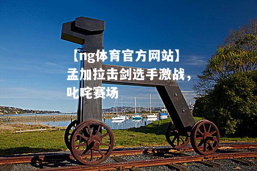 【ng体育官方网站】孟加拉击剑选手激战，叱咤赛场