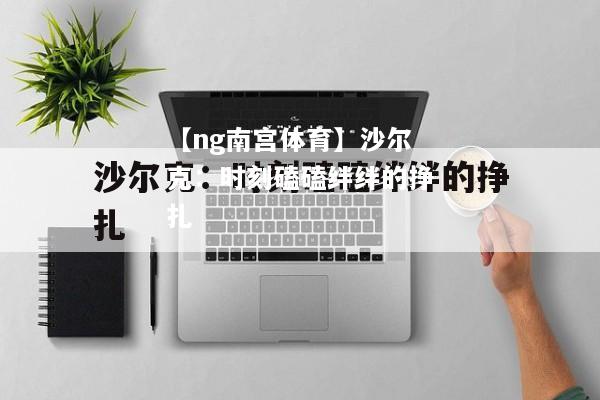 【ng南宫体育】沙尔克：时刻磕磕绊绊的挣扎