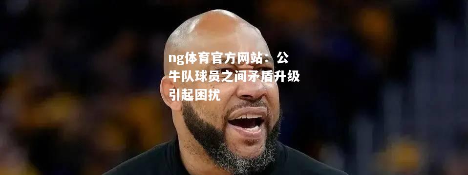 ng体育官方网站：公牛队球员之间矛盾升级引起困扰