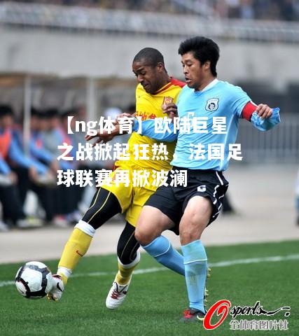 【ng体育】欧陆巨星之战掀起狂热，法国足球联赛再掀波澜