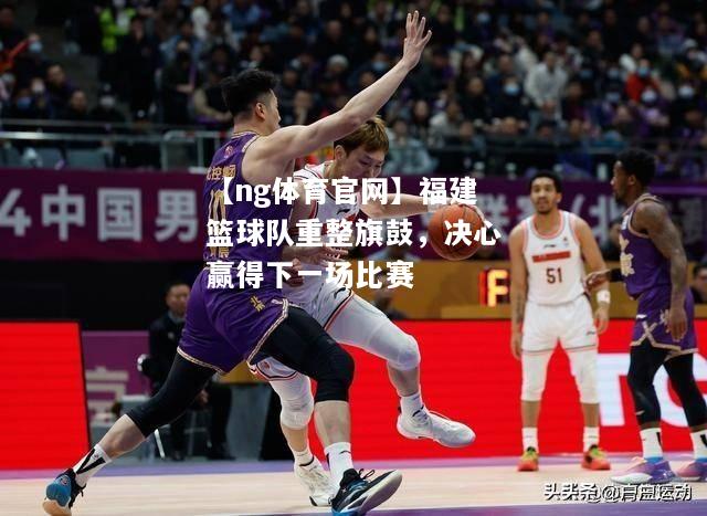 【ng体育官网】福建篮球队重整旗鼓，决心赢得下一场比赛