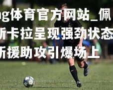ng体育官方网站_佩斯卡拉呈现强劲状态，新援助攻引爆场上