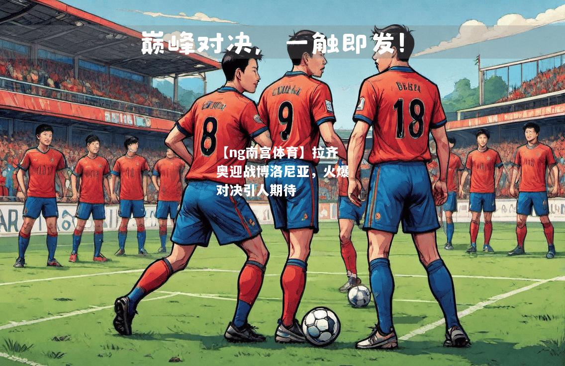 【ng南宫体育】拉齐奥迎战博洛尼亚，火爆对决引人期待