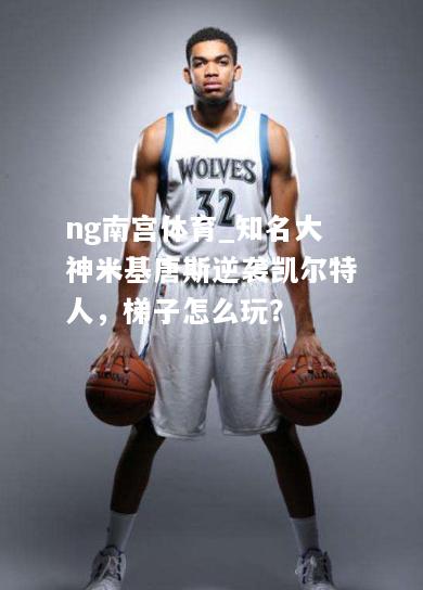 ng南宫体育_知名大神米基唐斯逆袭凯尔特人，梯子怎么玩？
